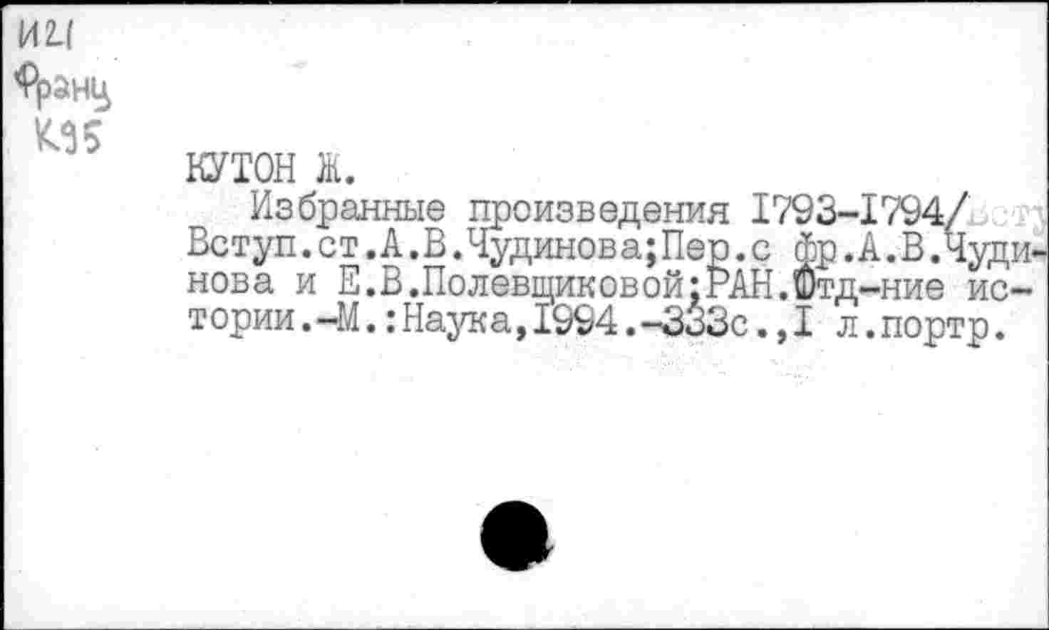 ﻿1ЛЦ
КЗ 5
КУТОН ж.
Избранные произведения 1793-1794/ Вступ. ст. А .В. Чудинова; Пер .с фр. А. В .Чуди-нова и Е.В.Полевщиковой;РАН.Отд-ние истории. -М. :Наука,1994.-ЗоЗс.,1 л.портр.